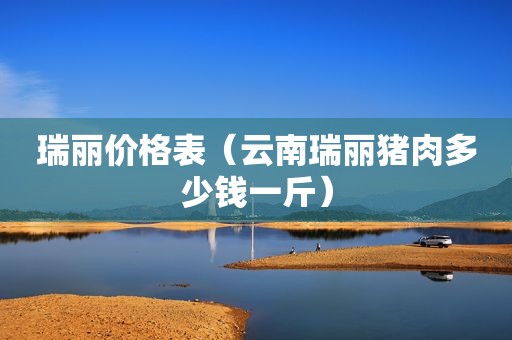瑞丽价格表（云南瑞丽猪肉多少钱一斤）