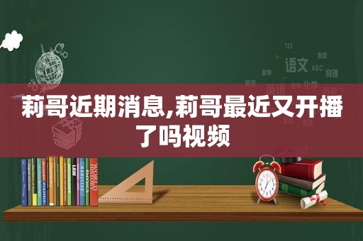 莉哥近期消息,莉哥最近又开播了吗视频