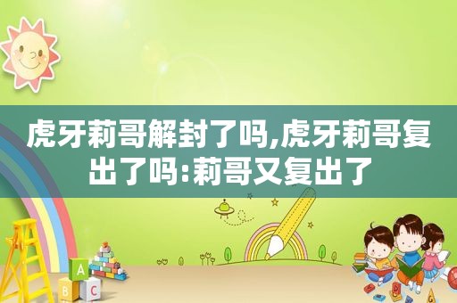 虎牙莉哥解封了吗,虎牙莉哥复出了吗:莉哥又复出了