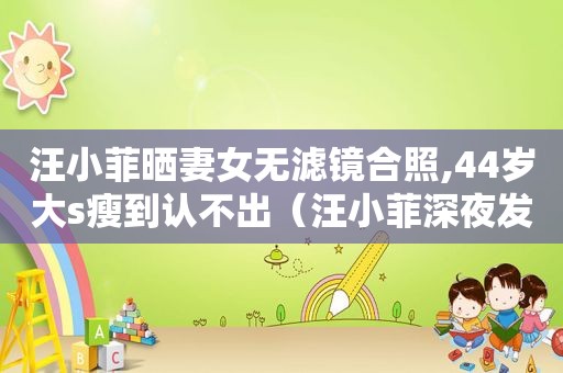 汪小菲晒妻女无滤镜合照,44岁大s瘦到认不出（汪小菲深夜发文告白大s）