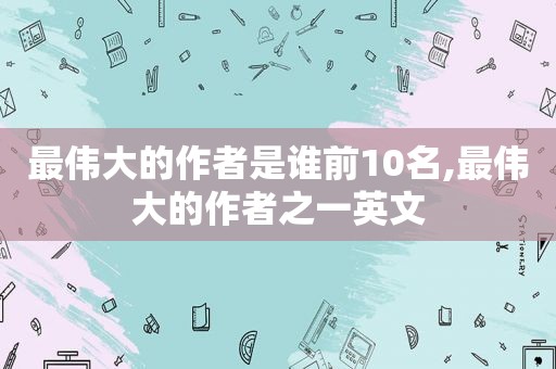 最伟大的作者是谁前10名,最伟大的作者之一英文