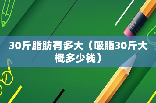 30斤脂肪有多大（吸脂30斤大概多少钱）