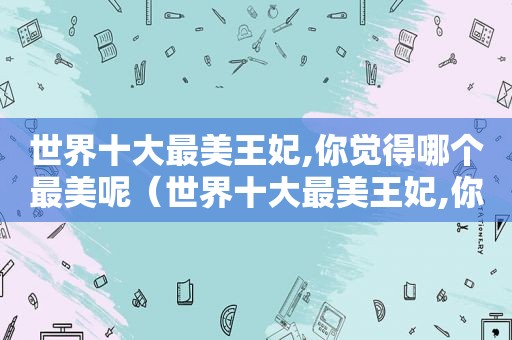 世界十大最美王妃,你觉得哪个最美呢（世界十大最美王妃,你觉得哪个最美丽）