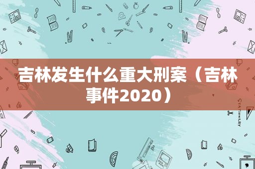 吉林发生什么重大刑案（吉林事件2020）
