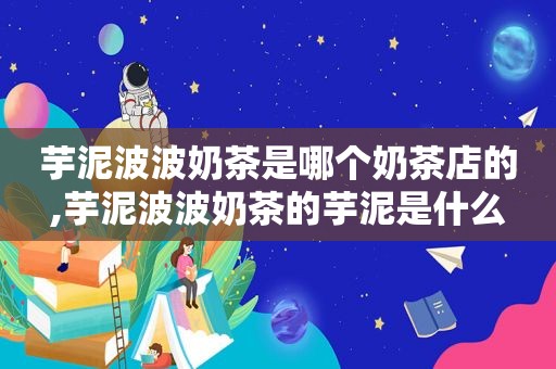芋泥波波奶茶是哪个奶茶店的,芋泥波波奶茶的芋泥是什么
