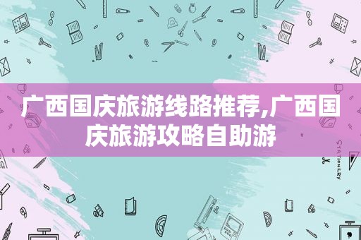 广西国庆旅游线路推荐,广西国庆旅游攻略自助游