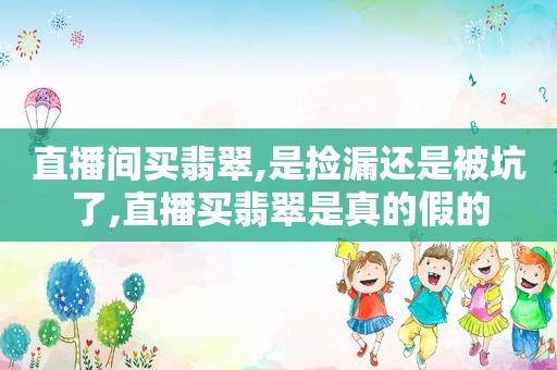 直播间买翡翠,是捡漏还是被坑了,直播买翡翠是真的假的