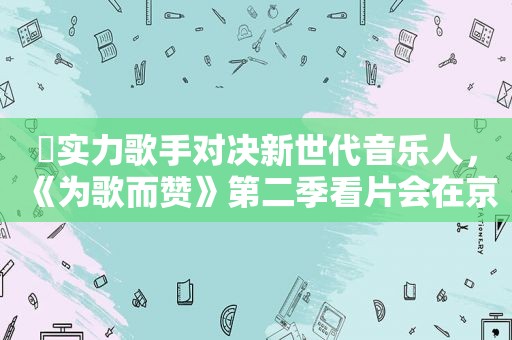 ​实力歌手对决新世代音乐人，《为歌而赞》第二季看片会在京举行