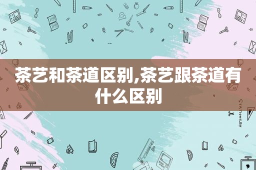 茶艺和茶道区别,茶艺跟茶道有什么区别