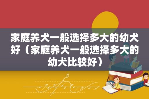 家庭养犬一般选择多大的幼犬好（家庭养犬一般选择多大的幼犬比较好）