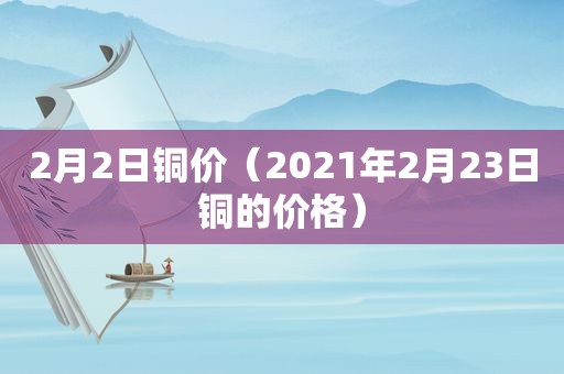 2月2日铜价（2021年2月23日铜的价格）