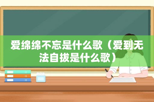 爱绵绵不忘是什么歌（爱到无法自拔是什么歌）