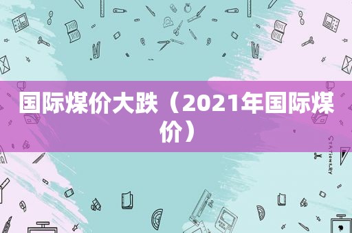 国际煤价大跌（2021年国际煤价）