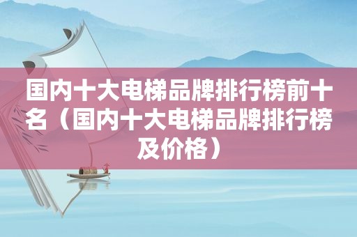 国内十大电梯品牌排行榜前十名（国内十大电梯品牌排行榜及价格）