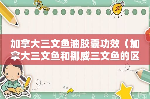 加拿大三文鱼油胶囊功效（加拿大三文鱼和挪威三文鱼的区别）