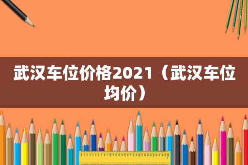 武汉车位价格2021（武汉车位均价）