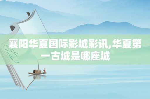 襄阳华夏国际影城影讯,华夏第一古城是哪座城