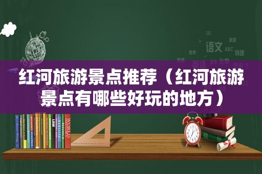红河旅游景点推荐（红河旅游景点有哪些好玩的地方）