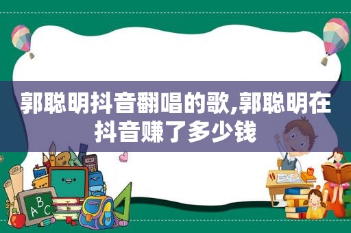 郭聪明抖音翻唱的歌,郭聪明在抖音赚了多少钱