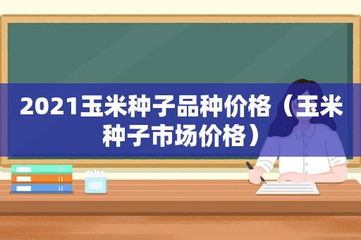 2021玉米种子品种价格（玉米种子市场价格）