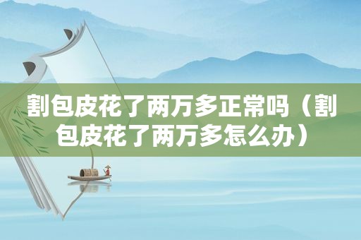 割包皮花了两万多正常吗（割包皮花了两万多怎么办）