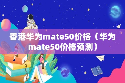 香港华为mate50价格（华为mate50价格预测）