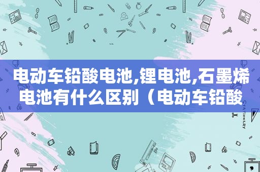电动车铅酸电池,锂电池,石墨烯电池有什么区别（电动车铅酸电池和锂电池和石墨烯的区别）