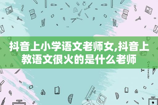 抖音上小学语文老师女,抖音上教语文很火的是什么老师