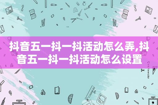 抖音五一抖一抖活动怎么弄,抖音五一抖一抖活动怎么设置