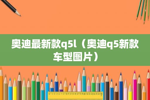 奥迪最新款q5l（奥迪q5新款车型图片）