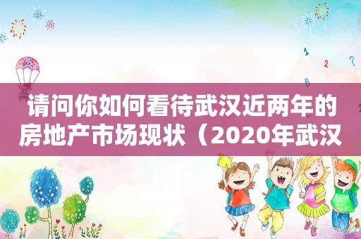 请问你如何看待武汉近两年的房地产市场现状（2020年武汉房地产市场分析）