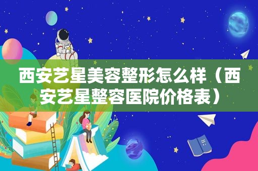 西安艺星美容整形怎么样（西安艺星整容医院价格表）