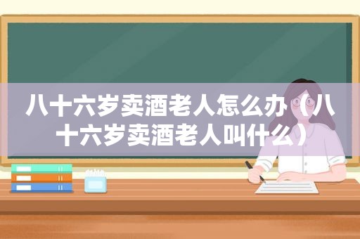 八十六岁卖酒老人怎么办（八十六岁卖酒老人叫什么）