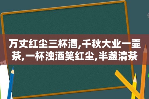 万丈红尘三杯酒,千秋大业一壶茶,一杯浊酒笑红尘,半盏清茶淡贫生