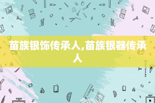 苗族银饰传承人,苗族银器传承人