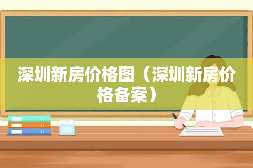 深圳新房价格图（深圳新房价格备案）