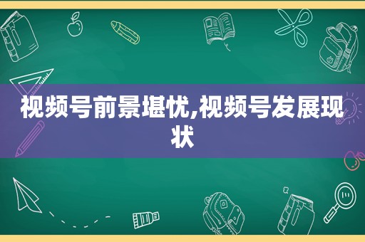 视频号前景堪忧,视频号发展现状