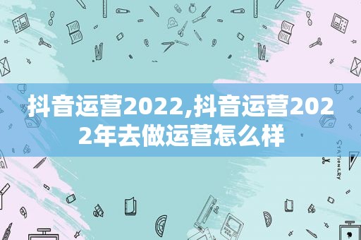 抖音运营2022,抖音运营2022年去做运营怎么样