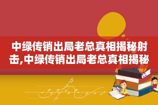 中绿传销出局老总真相揭秘射击,中绿传销出局老总真相揭秘北京长寿