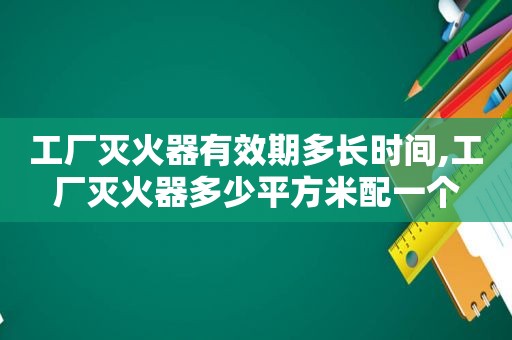 工厂灭火器有效期多长时间,工厂灭火器多少平方米配一个