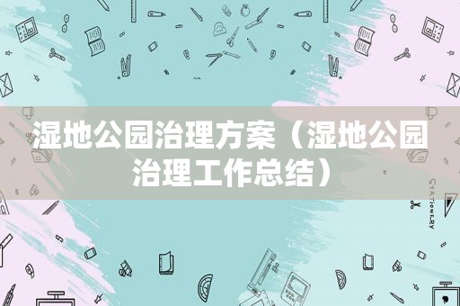 湿地公园治理方案（湿地公园治理工作总结）