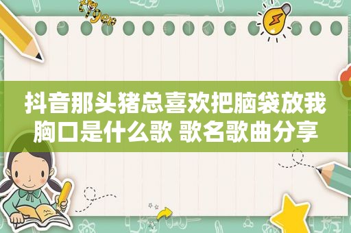 抖音那头猪总喜欢把脑袋放我胸口是什么歌 歌名歌曲分享