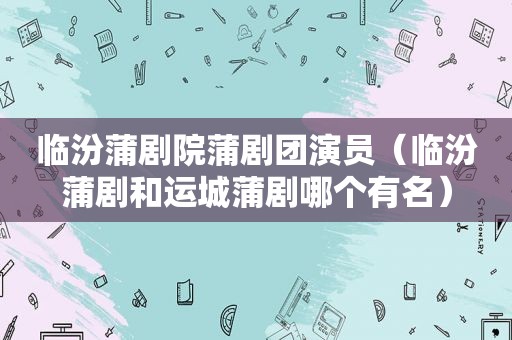 临汾蒲剧院蒲剧团演员（临汾蒲剧和运城蒲剧哪个有名）