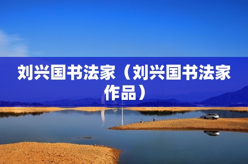 刘兴国书法家（刘兴国书法家作品）