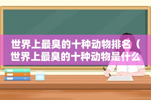 世界上最臭的十种动物排名（世界上最臭的十种动物是什么）
