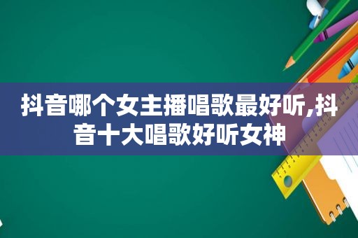 抖音哪个女主播唱歌最好听,抖音十大唱歌好听女神