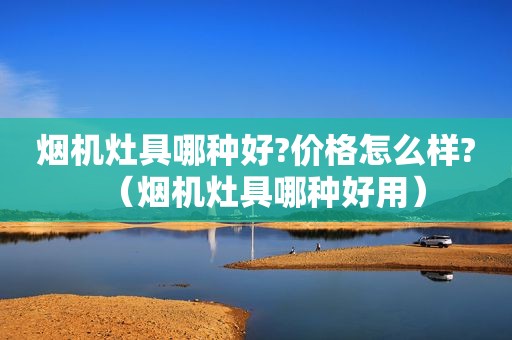 烟机灶具哪种好?价格怎么样?（烟机灶具哪种好用）