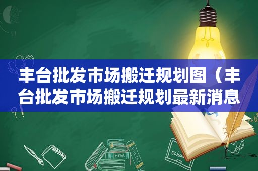 丰台批发市场搬迁规划图（丰台批发市场搬迁规划最新消息）
