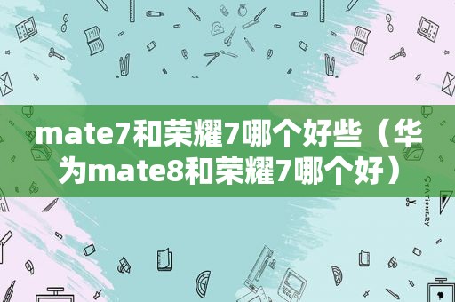 mate7和荣耀7哪个好些（华为mate8和荣耀7哪个好）