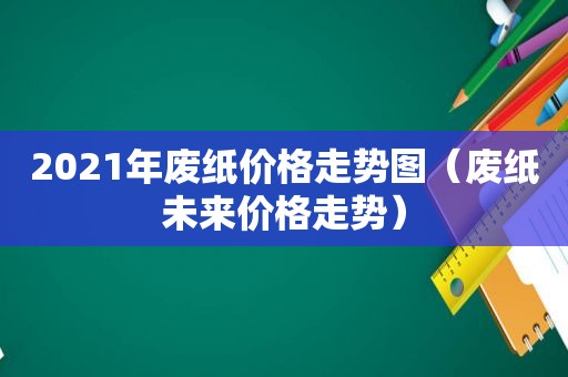 2021年废纸价格走势图（废纸未来价格走势）
